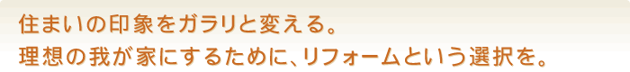 住まいの印象をガラリと変える。理想の我が家にするために、リフォームという選択を。