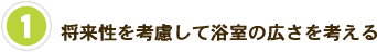 1　将来性を考慮して浴室の広さを考える